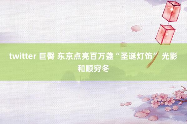 twitter 巨臀 东京点亮百万盏“圣诞灯饰” 光影和顺穷冬