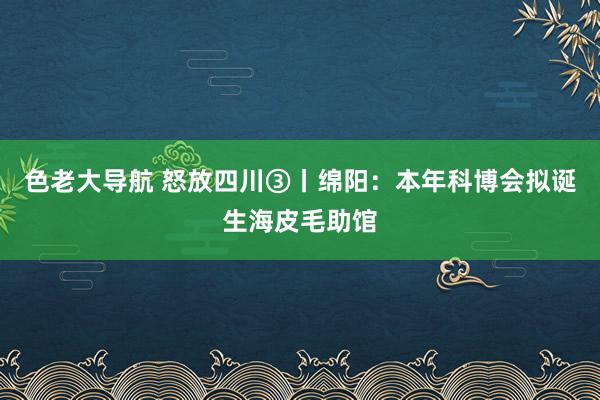 色老大导航 怒放四川③丨绵阳：本年科博会拟诞生海皮毛助馆