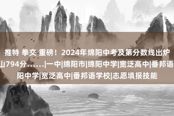 推特 拳交 重磅！2024年绵阳中考及第分数线出炉！绵中808分，南山794分……|一中|绵阳市|绵阳中学|宽泛高中|番邦语学校|志愿填报技能