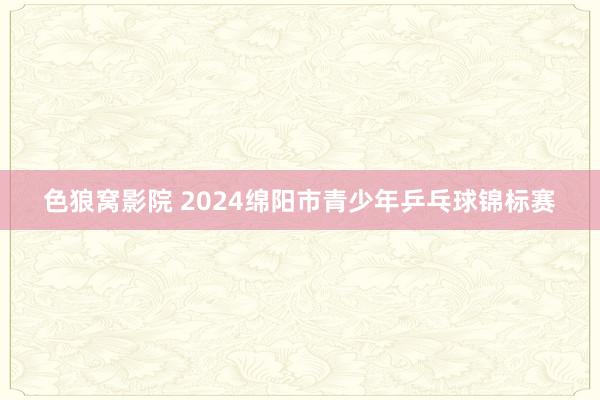 色狼窝影院 2024绵阳市青少年乒乓球锦标赛