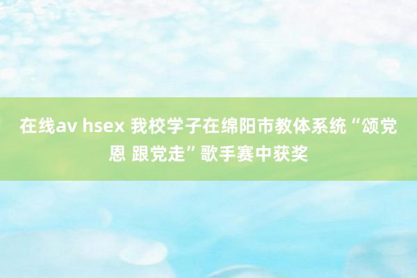 在线av hsex 我校学子在绵阳市教体系统“颂党恩 跟党走”歌手赛中获奖