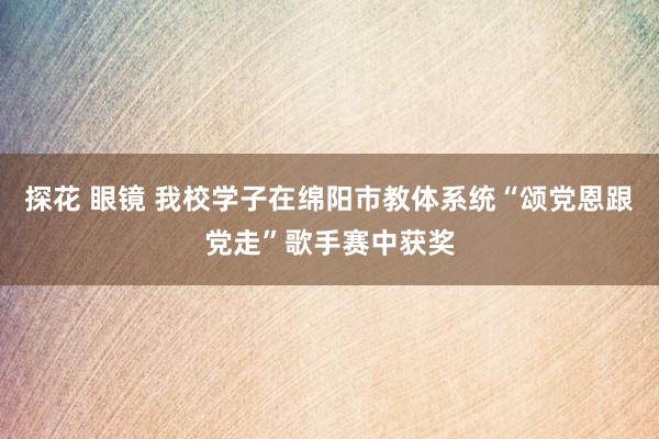 探花 眼镜 我校学子在绵阳市教体系统“颂党恩跟党走”歌手赛中获奖